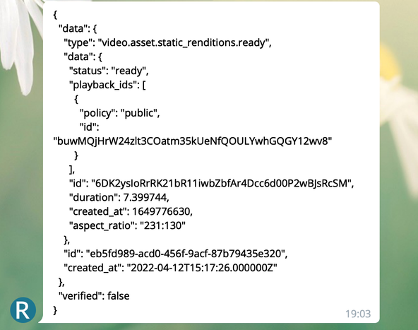 Mux Serverless Webhook Updates: Telegram message screenshot. J S O N Message reads:  "{ "data": { "type": "video.asset.static_renditions.ready", "data": { "status": "ready", "playback_ids": [ { "policy": "public", "id": "buwMQjHrW24zlt3COatm35kUeNfQOULYwhGQGY12wv8" } ], "id": "6DK2ysIoRrRK21bR11iwbZbfAr4Dcc6d00P2wBJsRcSM", "duration": 7.399744, "created_at": 1649776630, "aspect_ratio": "231:130" }, "id": "eb5fd989-acd0-456f-9acf-87b79435e320", "created_at": "2022-04-12T15:17:26.000000Z" }, "verified": false }"